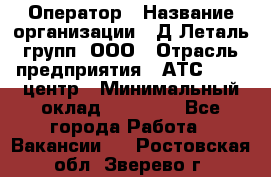 Оператор › Название организации ­ Д Леталь групп, ООО › Отрасль предприятия ­ АТС, call-центр › Минимальный оклад ­ 18 000 - Все города Работа » Вакансии   . Ростовская обл.,Зверево г.